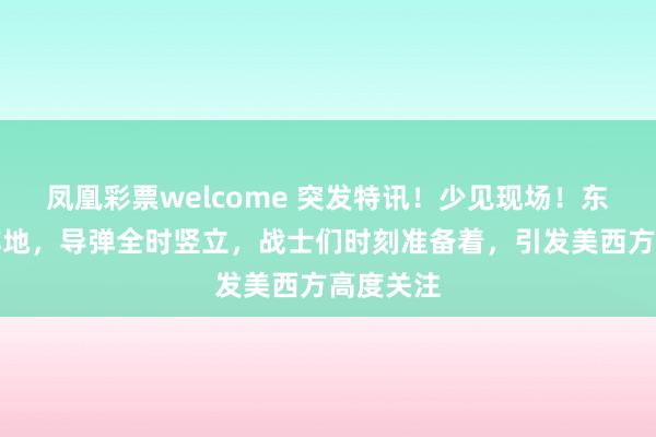 凤凰彩票welcome 突发特讯！少见现场！东部沿海阵地，导弹全时竖立，战士们时刻准备着，引发美西方高度关注