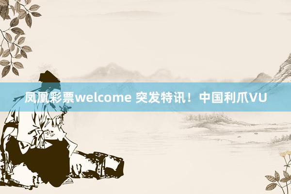 凤凰彩票welcome 突发特讯！中国利爪VU