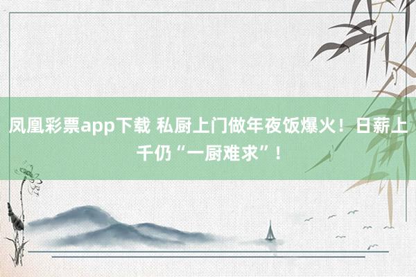 凤凰彩票app下载 私厨上门做年夜饭爆火！日薪上千仍“一厨难求”！