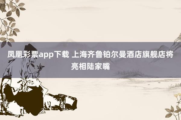 凤凰彩票app下载 上海齐鲁铂尔曼酒店旗舰店将亮相陆家嘴
