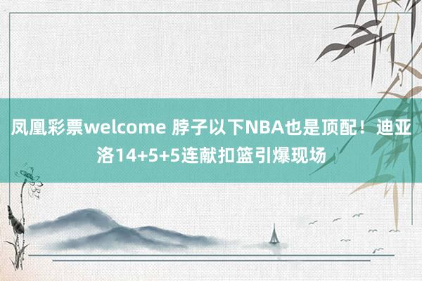 凤凰彩票welcome 脖子以下NBA也是顶配！迪亚洛14+5+5连献扣篮引爆现场