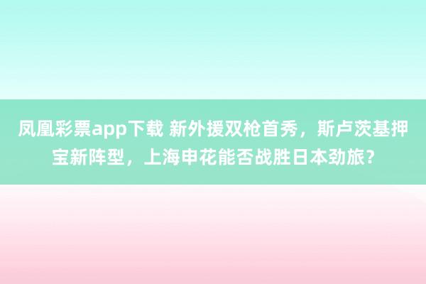凤凰彩票app下载 新外援双枪首秀，斯卢茨基押宝新阵型，上海申花能否战胜日本劲旅？