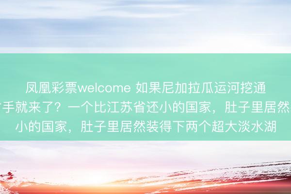 凤凰彩票welcome 如果尼加拉瓜运河挖通，巴拿马运河的真正对手就来了？一个比江苏省还小的国家，肚子里居然装得下两个超大淡水湖