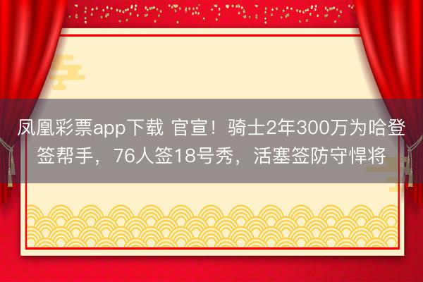 凤凰彩票app下载 官宣！骑士2年300万为哈登签帮手，76人签18号秀，活塞签防守悍将