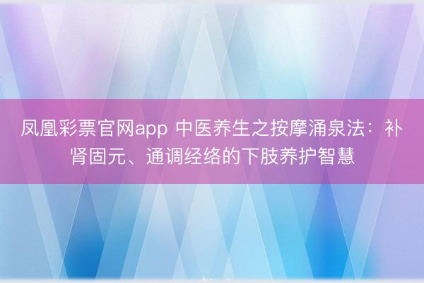 凤凰彩票官网app 中医养生之按摩涌泉法：补肾固元、通调经络的下肢养护智慧