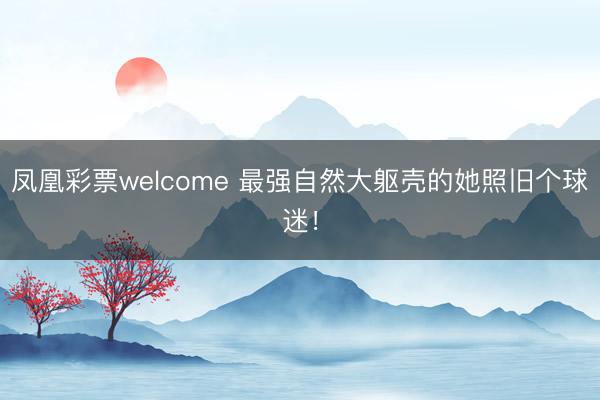 凤凰彩票welcome 最强自然大躯壳的她照旧个球迷!