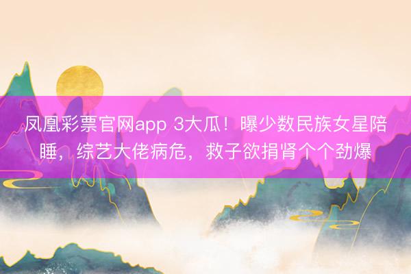 凤凰彩票官网app 3大瓜!曝少数民族女星陪睡,综艺大佬病危,救子欲捐肾个个劲爆