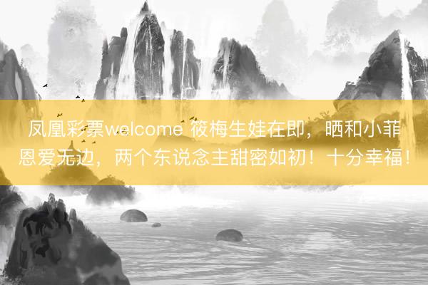 凤凰彩票welcome 筱梅生娃在即,晒和小菲恩爱无边,两个东说念主甜密如初!十分幸福!