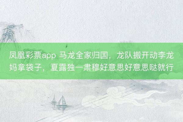 凤凰彩票app 马龙全家归国,龙队搬开动李龙妈拿袋子,夏露独一肃穆好意思好意思哒就行