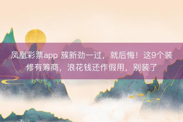 凤凰彩票app 簇新劲一过，就后悔！这9个装修有筹商，浪花钱还作假用，别装了