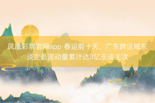 凤凰彩票官网app 春运前十天，广东跨区域东谈主员流动量累计达3亿东谈主次