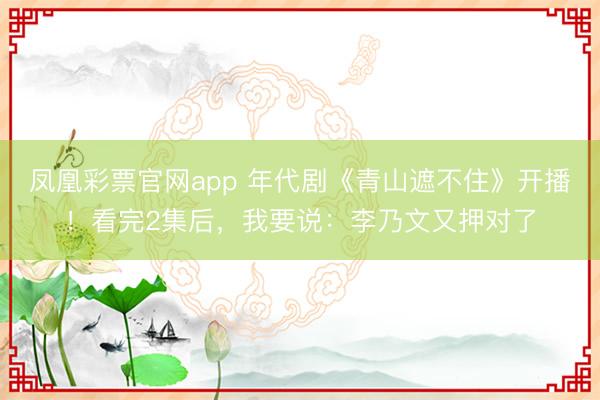 凤凰彩票官网app 年代剧《青山遮不住》开播！看完2集后，我要说：李乃文又押对了