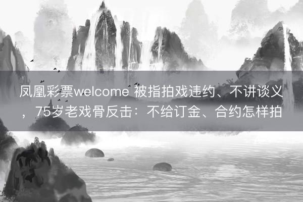 凤凰彩票welcome 被指拍戏违约、不讲谈义,75岁老戏骨反击:不给订金、合约怎样拍
