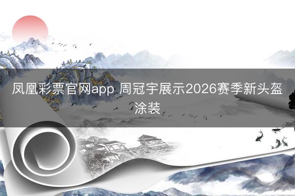 凤凰彩票官网app 周冠宇展示2026赛季新头盔涂装