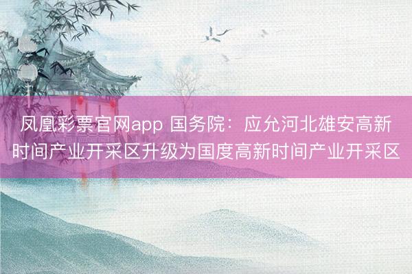 凤凰彩票官网app 国务院：应允河北雄安高新时间产业开采区升级为国度高新时间产业开采区