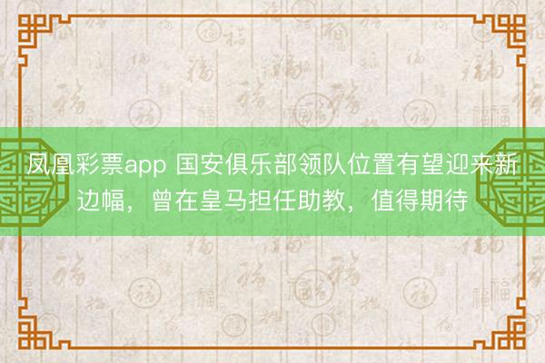 凤凰彩票app 国安俱乐部领队位置有望迎来新边幅，曾在皇马担任助教，值得期待