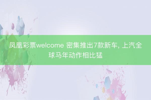 凤凰彩票welcome 密集推出7款新车， 上汽全球马年动作相比猛