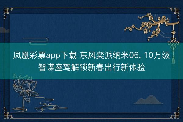 凤凰彩票app下载 东风奕派纳米06, 10万级智谋座驾解锁新春出行新体验