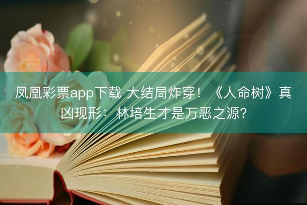 凤凰彩票app下载 大结局炸穿!《人命树》真凶现形:林培生才是万恶之源?