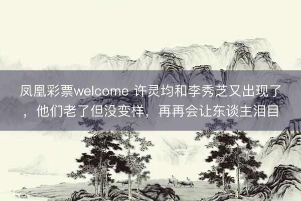 凤凰彩票welcome 许灵均和李秀芝又出现了，他们老了但没变样，再再会让东谈主泪目