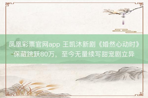 凤凰彩票官网app 王凯沐新剧《婚然心动时》保藏跳跃80万,至今无量续写甜宠剧立异