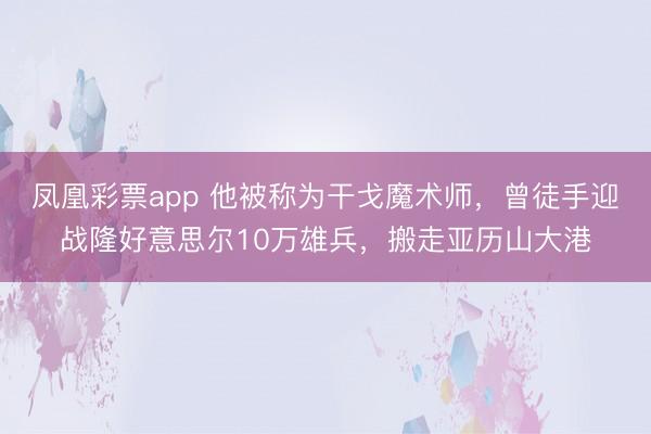 凤凰彩票app 他被称为干戈魔术师，曾徒手迎战隆好意思尔10万雄兵，搬走亚历山大港