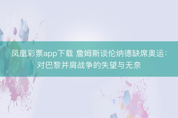 凤凰彩票app下载 詹姆斯谈伦纳德缺席奥运:对巴黎并肩战争的失望与无奈
