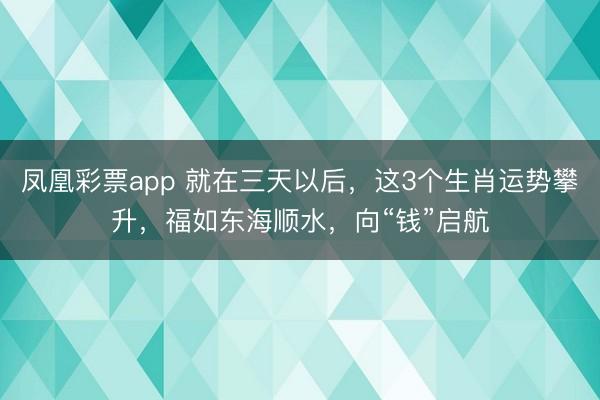 凤凰彩票app 就在三天以后，这3个生肖运势攀升，福如东海顺水，向“钱”启航