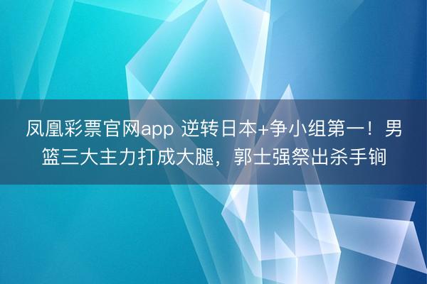 凤凰彩票官网app 逆转日本+争小组第一!男篮三大主力打成大腿,郭士强祭出杀手锏