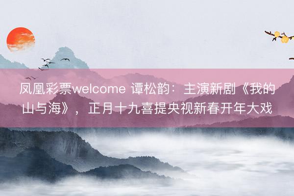 凤凰彩票welcome 谭松韵：主演新剧《我的山与海》，正月十九喜提央视新春开年大戏
