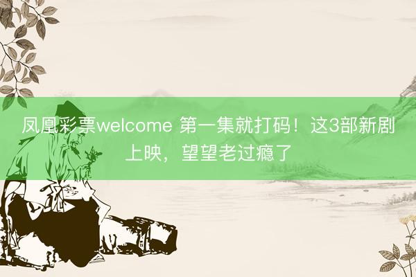凤凰彩票welcome 第一集就打码！这3部新剧上映，望望老过瘾了