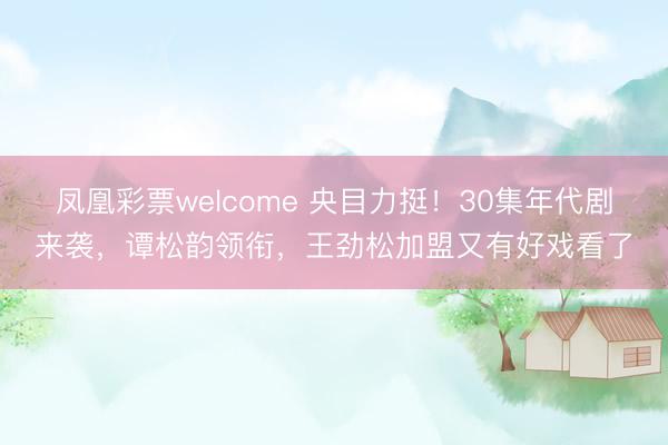 凤凰彩票welcome 央目力挺!30集年代剧来袭,谭松韵领衔,王劲松加盟又有好戏看了