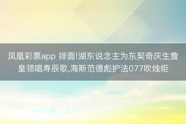 凤凰彩票app 排面!湖东说念主为东契奇庆生詹皇领唱寿辰歌，海斯范德彪护法077吹烛炬