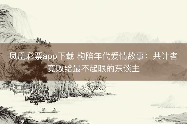 凤凰彩票app下载 构陷年代爱情故事：共计者竟败给最不起眼的东谈主