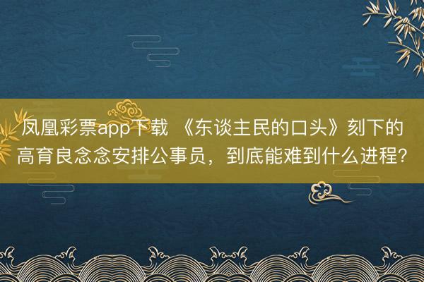 凤凰彩票app下载 《东谈主民的口头》刻下的高育良念念安排公事员,到底能难到什么进程?