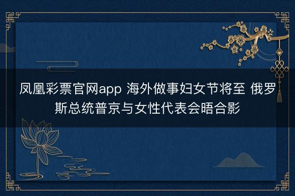 凤凰彩票官网app 海外做事妇女节将至 俄罗斯总统普京与女性代表会晤合影