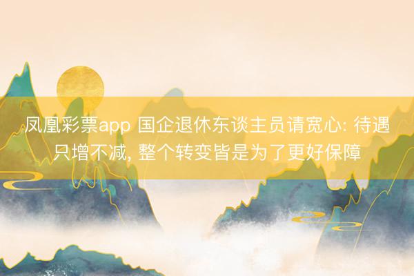 凤凰彩票app 国企退休东谈主员请宽心: 待遇只增不减， 整个转变皆是为了更好保障